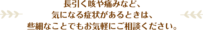 長引く咳や痛みなど、気になる症状があるときは、些細なことでもお気軽にご相談ください。